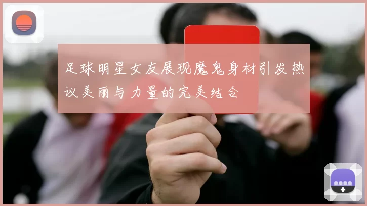 足球明星女友展现魔鬼身材引发热议美丽与力量的完美结合