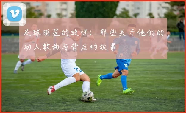 足球明星的旋律：那些关于他们的动人歌曲与背后的故事