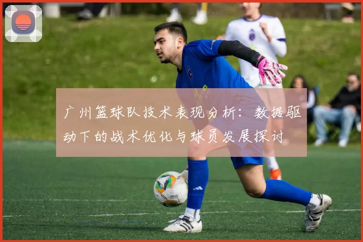 广州篮球队技术表现分析：数据驱动下的战术优化与球员发展探讨