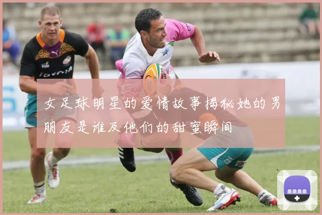 女足球明星的爱情故事揭秘她的男朋友是谁及他们的甜蜜瞬间