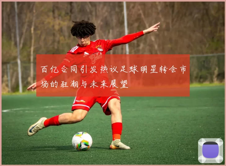 百亿合同引发热议足球明星转会市场的狂潮与未来展望