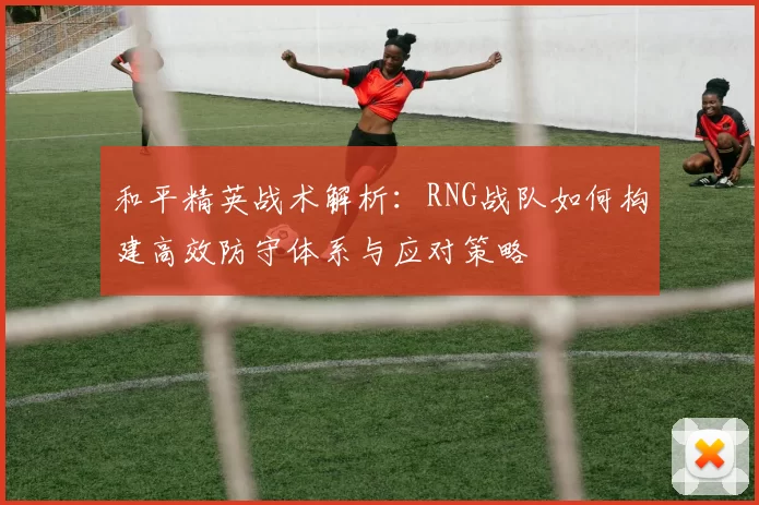 和平精英战术解析：RNG战队如何构建高效防守体系与应对策略