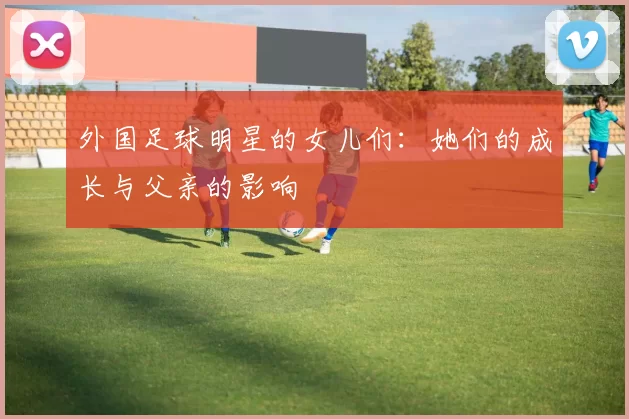 外国足球明星的女儿们：她们的成长与父亲的影响