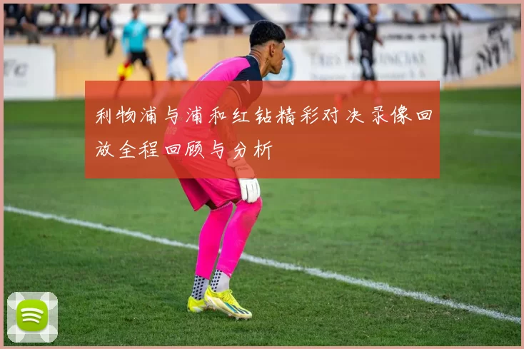 利物浦与浦和红钻精彩对决录像回放全程回顾与分析