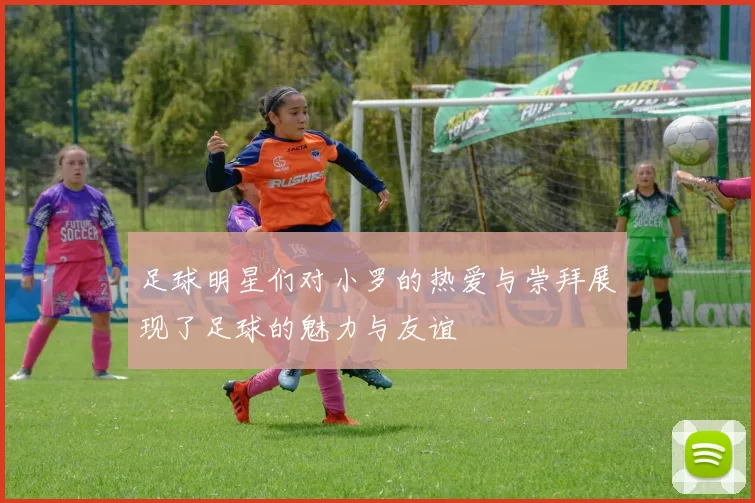 足球明星们对小罗的热爱与崇拜展现了足球的魅力与友谊