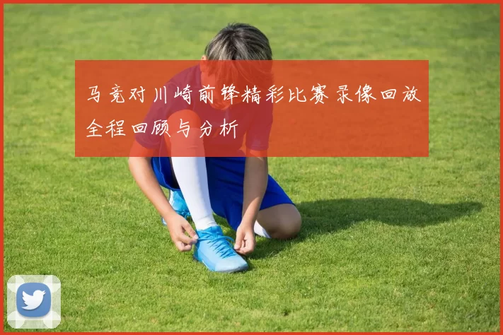 马竞对川崎前锋精彩比赛录像回放全程回顾与分析