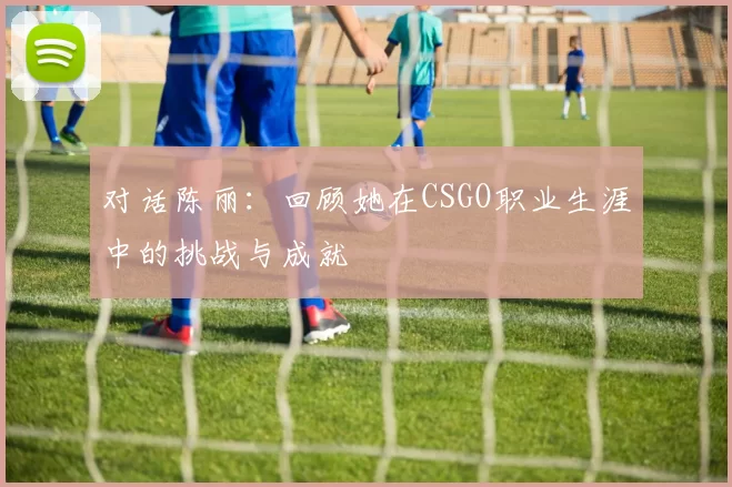 对话陈丽：回顾她在CSGO职业生涯中的挑战与成就