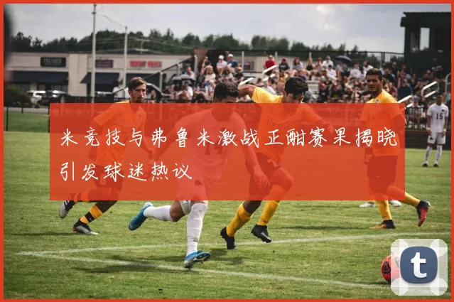 米竞技与弗鲁米激战正酣赛果揭晓引发球迷热议