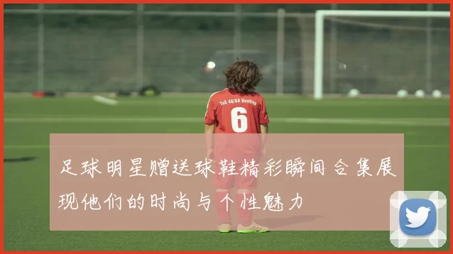 足球明星赠送球鞋精彩瞬间合集展现他们的时尚与个性魅力