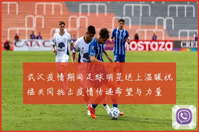 武汉疫情期间足球明星送上温暖祝福共同抗击疫情传递希望与力量