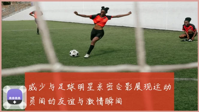 威少与足球明星亲密合影展现运动员间的友谊与激情瞬间