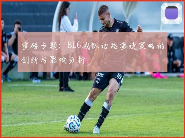 重磅专题：BLG战队边路渗透策略的创新与影响分析