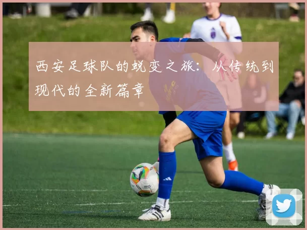 西安足球队的蜕变之旅：从传统到现代的全新篇章