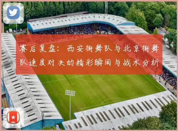 赛后复盘：西安街舞队与北京街舞队速度对决的精彩瞬间与战术分析