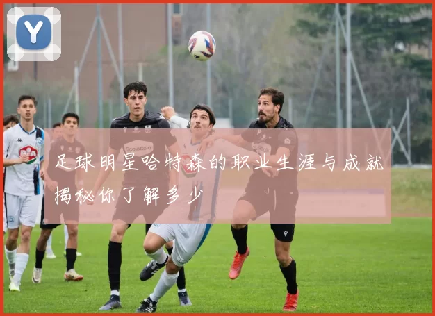 足球明星哈特森的职业生涯与成就揭秘你了解多少