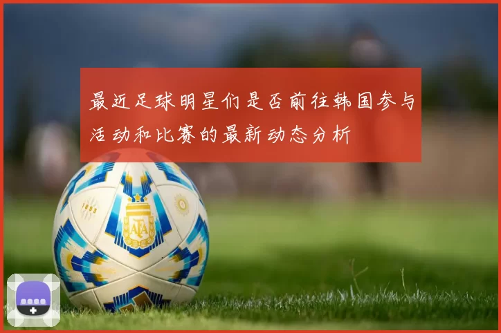 最近足球明星们是否前往韩国参与活动和比赛的最新动态分析