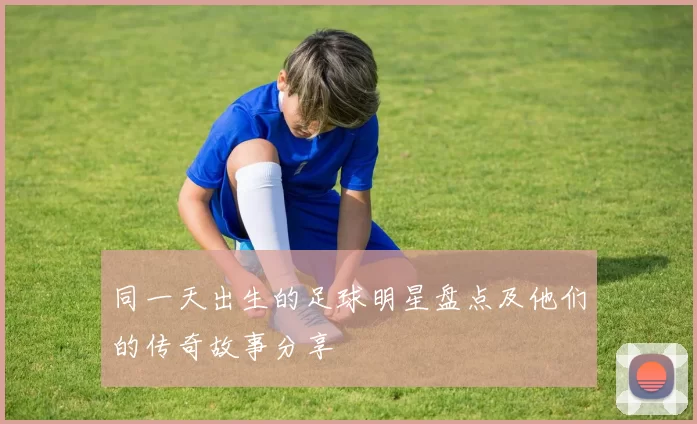 同一天出生的足球明星盘点及他们的传奇故事分享