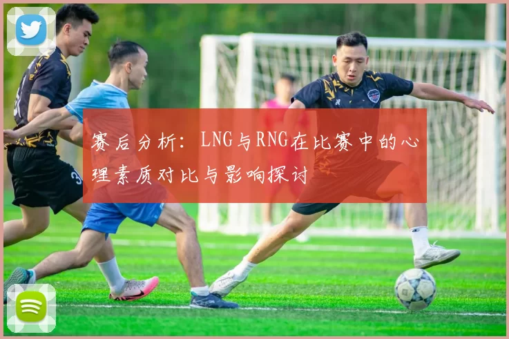 赛后分析：LNG与RNG在比赛中的心理素质对比与影响探讨