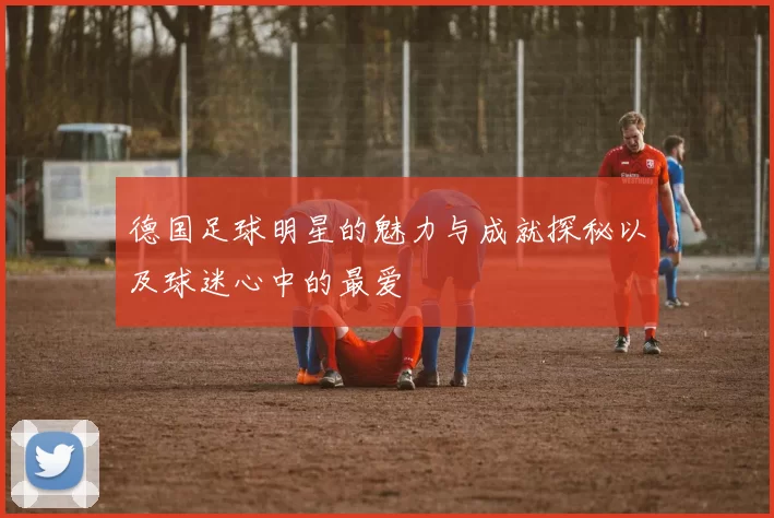 德国足球明星的魅力与成就探秘以及球迷心中的最爱