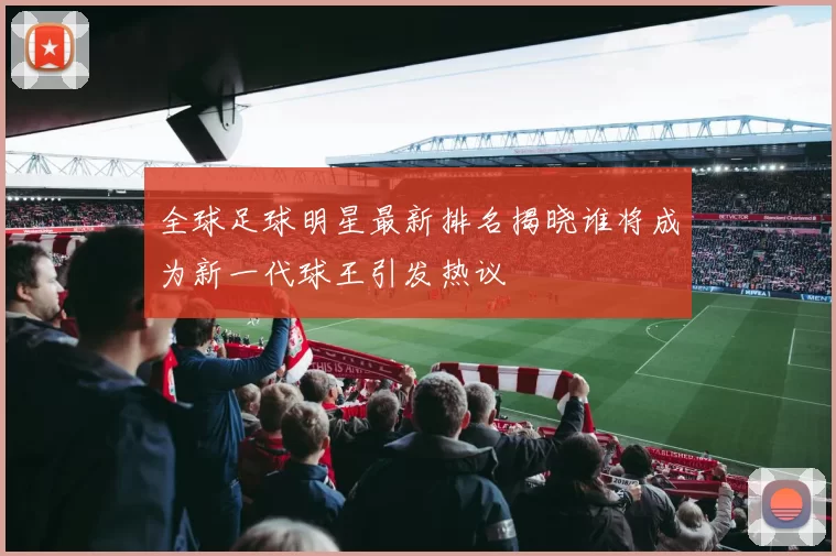 全球足球明星最新排名揭晓谁将成为新一代球王引发热议