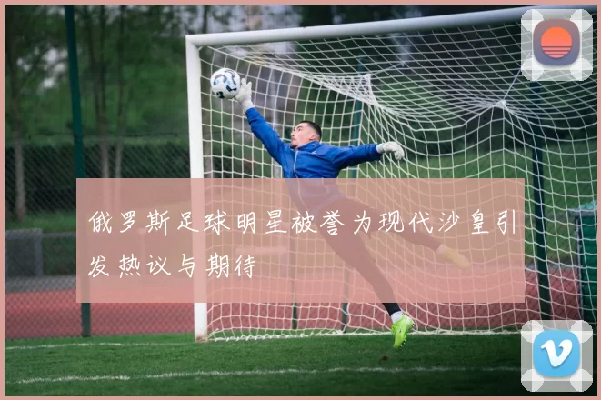 俄罗斯足球明星被誉为现代沙皇引发热议与期待