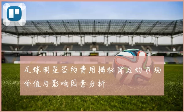 足球明星签约费用揭秘背后的市场价值与影响因素分析