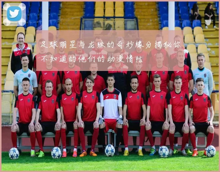足球明星与龙珠的奇妙缘分揭秘你不知道的他们的动漫情结