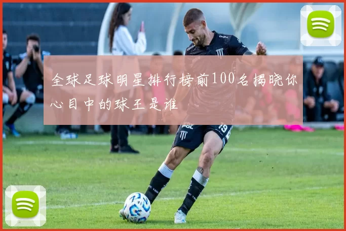 全球足球明星排行榜前100名揭晓你心目中的球王是谁