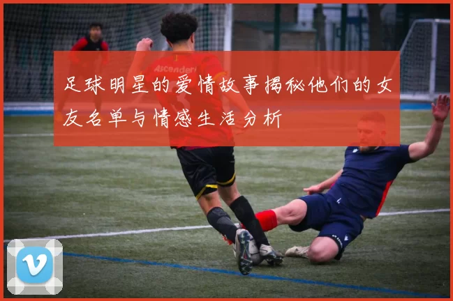 足球明星的爱情故事揭秘他们的女友名单与情感生活分析