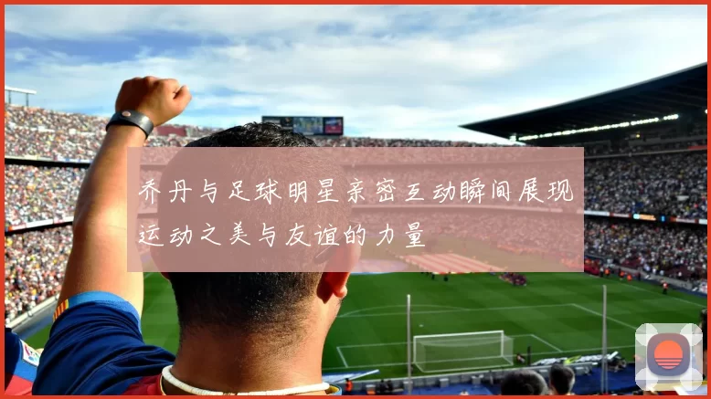 乔丹与足球明星亲密互动瞬间展现运动之美与友谊的力量