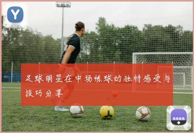 足球明星在中场练球的独特感受与技巧分享
