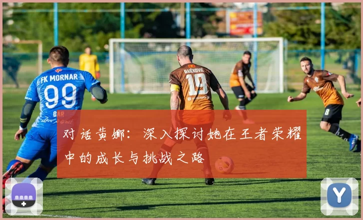 对话黄娜：深入探讨她在王者荣耀中的成长与挑战之路