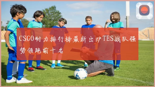 CSGO耐力排行榜最新出炉TES战队强势领跑前十名