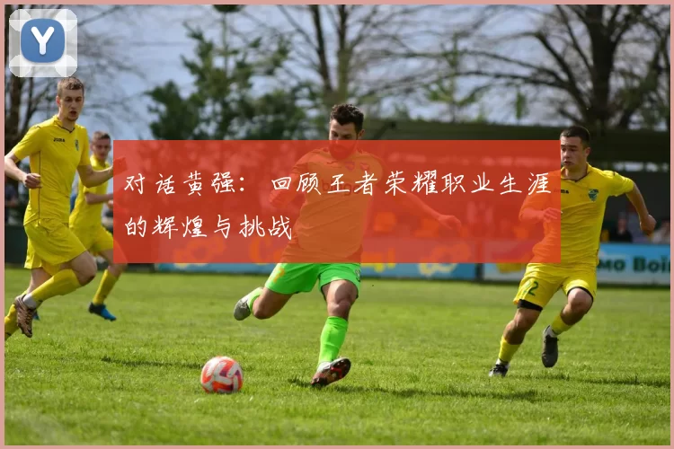 对话黄强：回顾王者荣耀职业生涯的辉煌与挑战