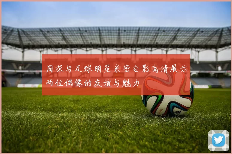 周深与足球明星亲密合影高清展示两位偶像的友谊与魅力