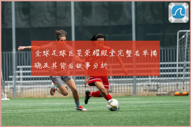 全球足球巨星荣耀殿堂完整名单揭晓及其背后故事分析