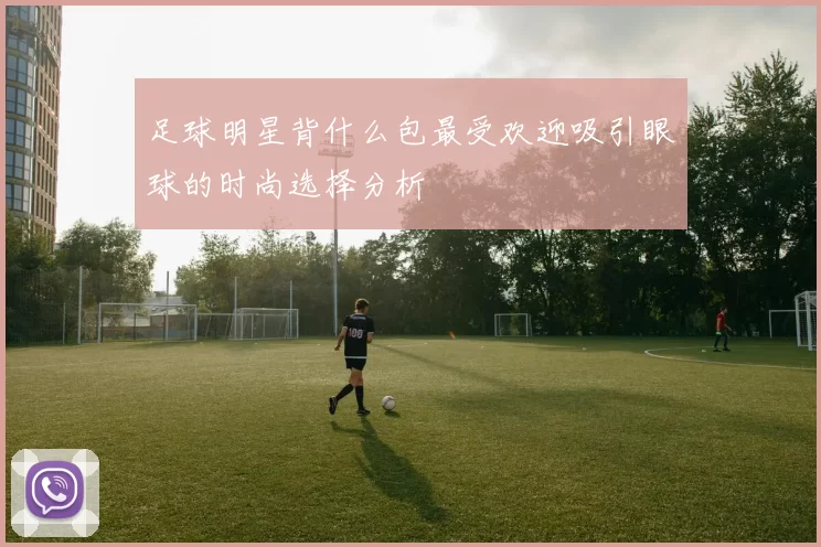 足球明星背什么包最受欢迎吸引眼球的时尚选择分析