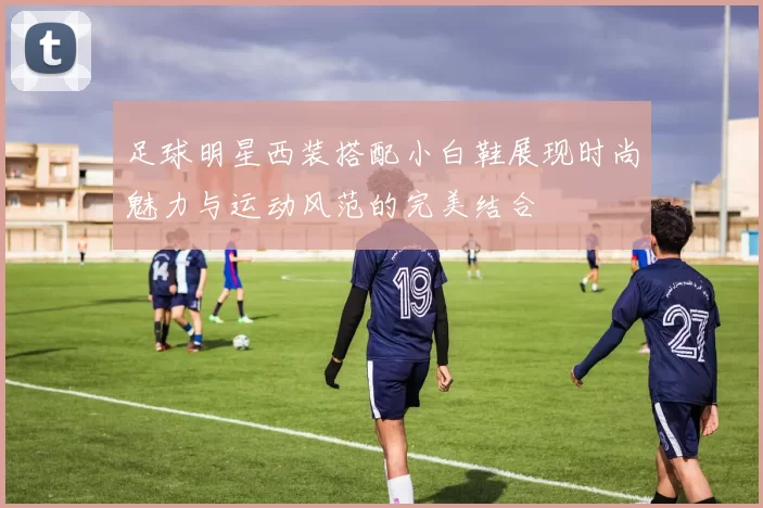 足球明星西装搭配小白鞋展现时尚魅力与运动风范的完美结合
