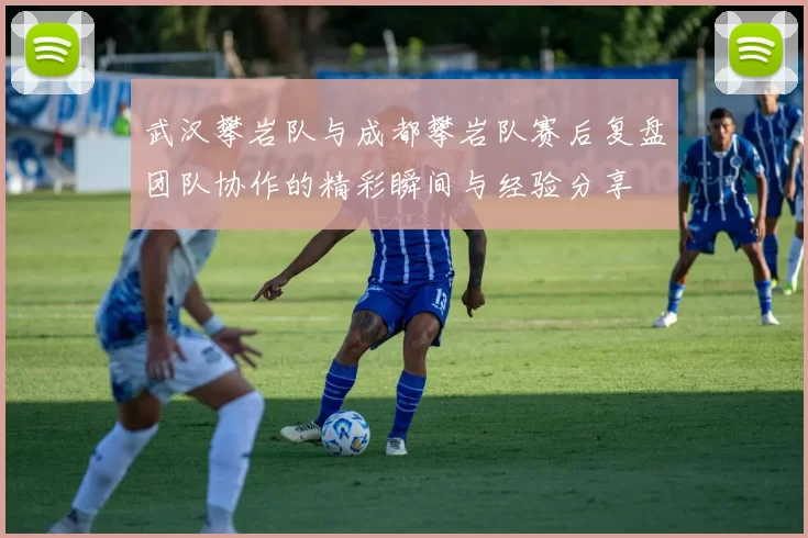 武汉攀岩队与成都攀岩队赛后复盘团队协作的精彩瞬间与经验分享