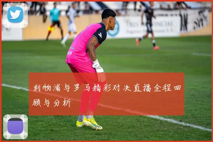 利物浦与罗马精彩对决直播全程回顾与分析