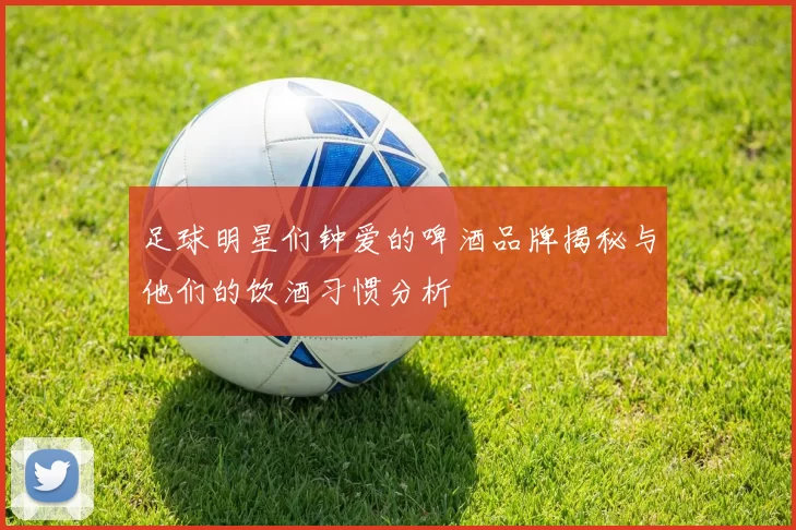 足球明星们钟爱的啤酒品牌揭秘与他们的饮酒习惯分析
