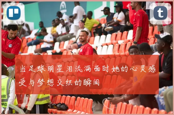 当足球明星泪流满面时她的心灵感受与梦想交织的瞬间