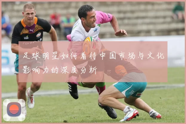 足球明星如何看待中国市场与文化影响力的深度分析