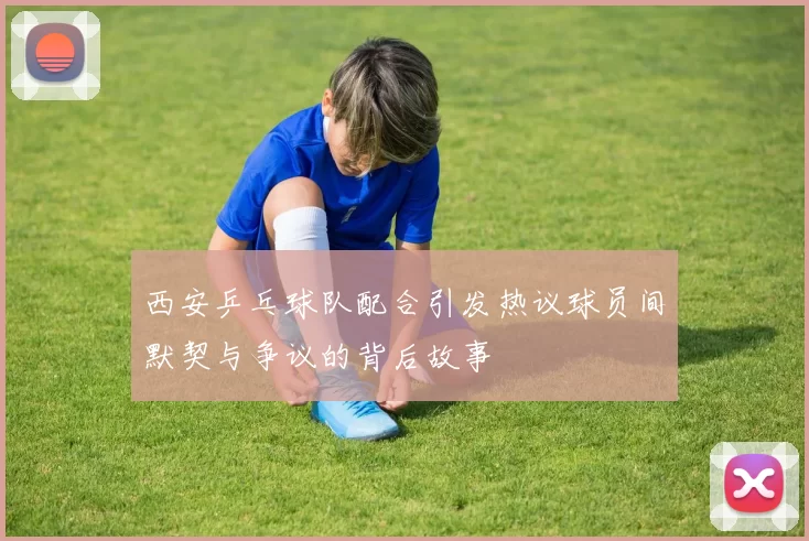 西安乒乓球队配合引发热议球员间默契与争议的背后故事