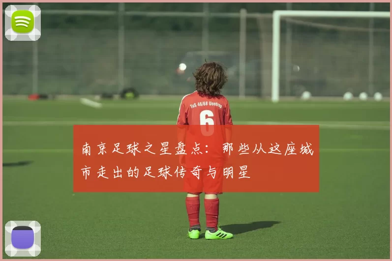 南京足球之星盘点：那些从这座城市走出的足球传奇与明星