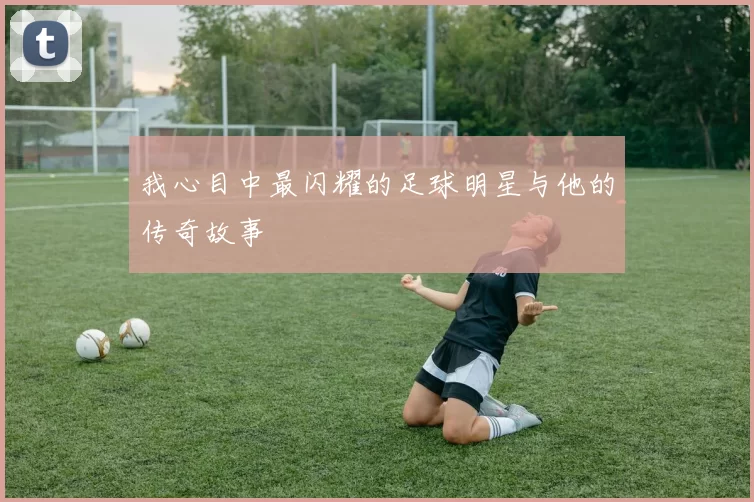 我心目中最闪耀的足球明星与他的传奇故事