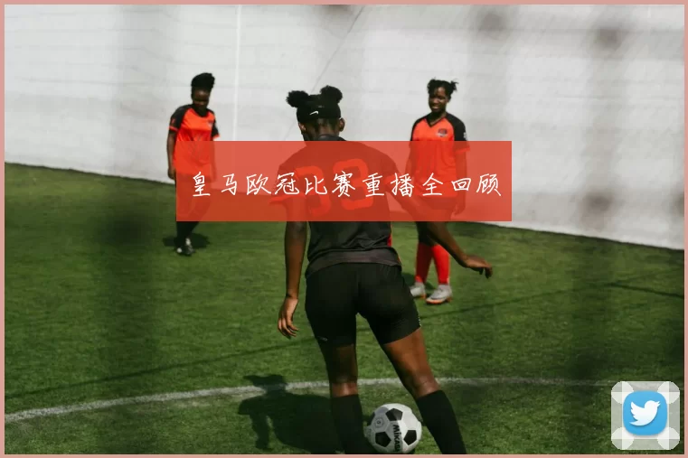 皇马欧冠比赛重播全回顾