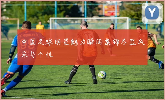 中国足球明星魅力瞬间集锦尽显风采与个性