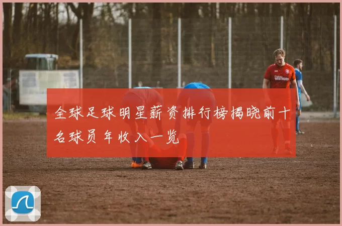 全球足球明星薪资排行榜揭晓前十名球员年收入一览