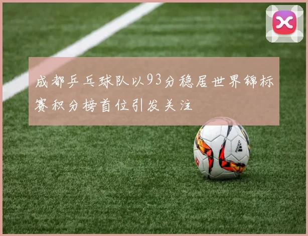成都乒乓球队以93分稳居世界锦标赛积分榜首位引发关注